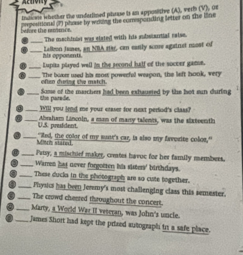 Activity 
Indicate whether the underlined phrase is an appositive (A), veth (V), or 
prepositional (P) phrase by writing the corresponding letter on the line 
before the sentence. 
0 _The machinist was elated with his substantial raise. 
o _LaBron James, an NBA star, can easily score agatrist most of 
his opponents. 
o _Lupita played well in the second half of the soccer game. 
_The boxer used his most powerful weapon, the left hook, very 
often during the match. 
D _Some of the marchers had been exhaurted by the hot sun during 
the parade. 
o _Will you lend me your eraser for next perind's class? 
o _Abraham Lincoln, a man of many talents, was the sixteenth 
U.S. president. 
_"Red, the color of my munt's car, is also my favorite coloz," 
Mitch stated, 
o _Patsy, a mischief maker, creates havoc for her family members. 
0 _Warren has never forgotten his sisters' birthdays. 
_These ducks in the photograph are so cute together. 
o _Physics has been Jeremy's most challenging class this semester. 
o _The crowd cheered throughout the concert. 
o _Marty, a World War II veteran, was John's uncle. 
_James Short had kept the prized autograph in a safe place.