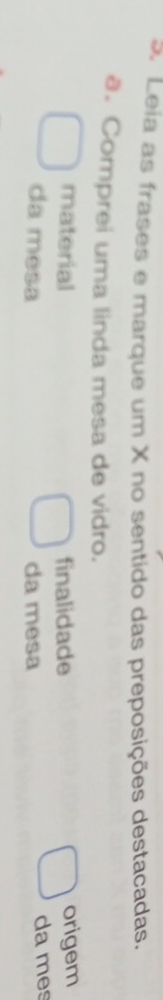 Leia as frases e marque um X no sentido das preposições destacadas. 
a. Comprei uma linda mesa de vidro. 
material finalidade origem 
da mesa da mesa da mes