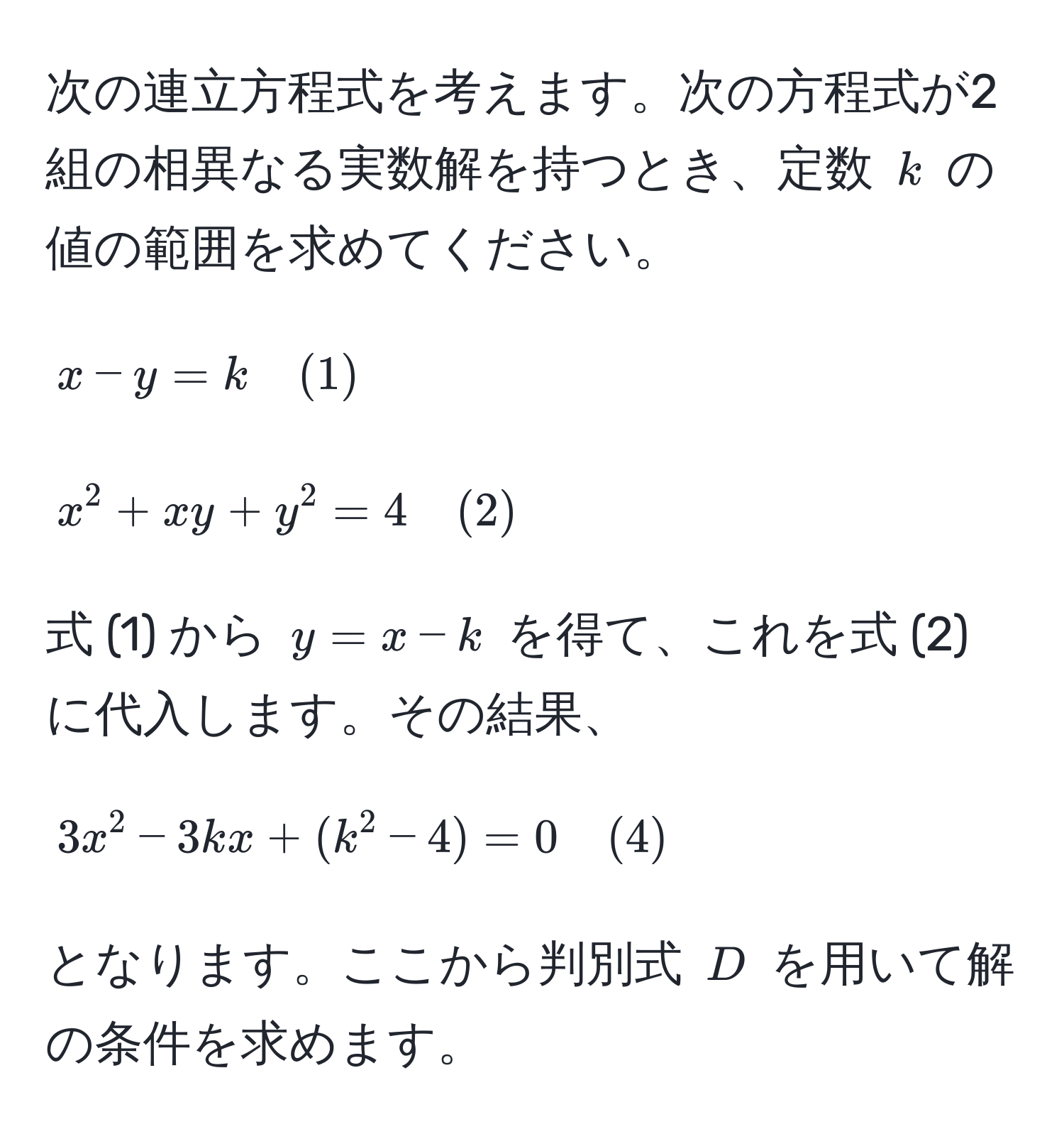 次の連立方程式を考えます。次の方程式が2組の相異なる実数解を持つとき、定数 $k$ の値の範囲を求めてください。  
[
x - y = k quad (1)
]  
[
x^(2 + xy + y^2 = 4 quad (2))
]  
式 (1) から $y = x - k$ を得て、これを式 (2) に代入します。その結果、  
[
3x^(2 - 3kx + (k^2 - 4) = 0 quad (4))
]  
となります。ここから判別式 $D$ を用いて解の条件を求めます。