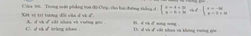 va vuong goc .
Cầu 96. Trong mặt phẳng tọa độ Oxy, cho hai đường thẳng d : beginarrayl x=4+2t y=6+3tendarray. và d : beginarrayl x=-6t y=2+4tendarray.. 
Xét vị trí tương đối của d và đ.
A. d và d cắt nhau và vuông góc . B. d và d' song song .
C. d và d' trùng nhau . D. d và d cắt nhau và không vuỡng góc .