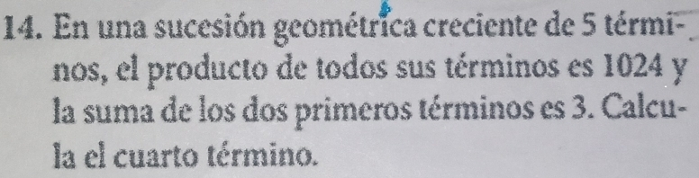 En una sucesión geométrica creciente de 5 térmi- 
nos, el producto de todos sus términos es 1024 y 
la suma de los dos primeros términos es 3. Calcu- 
la el cuarto término.