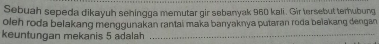 Sebuah sepeda dikayuh sehingga memutar gir sebanyak 960 kali. Gir tersebut terhubung 
oleh roda belakang menggunakan rantai maka banyaknya putaran roda belakang dengan 
keuntungan mekanis 5 adalah_