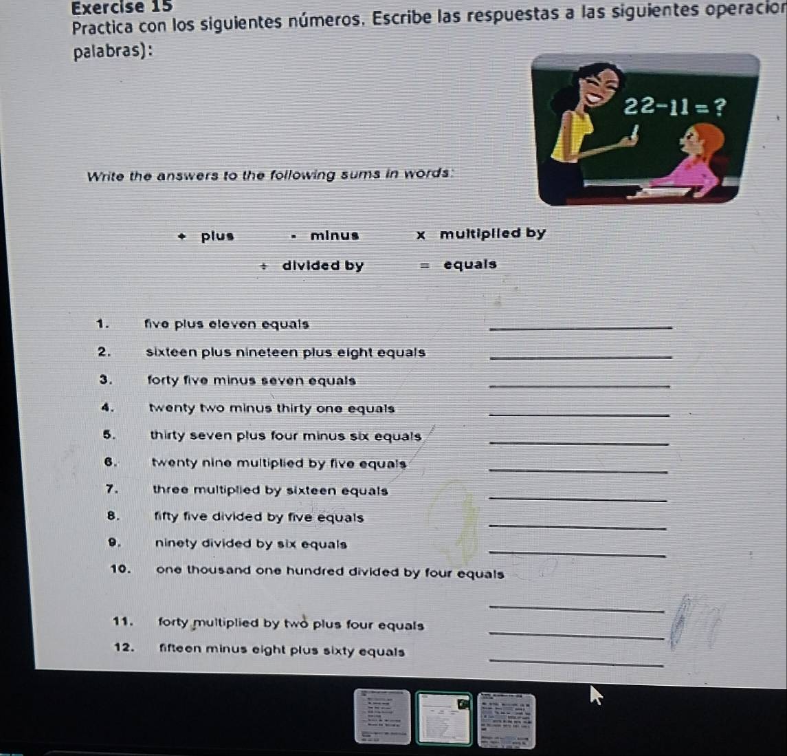 Practica con los siguientes números. Escribe las respuestas a las siguientes operación
palabras):
Write the answers to the following sums in words:
plus minus x multipiled by
divided by equals
1. five plus eleven equals
_
2. sixteen plus nineteen plus eight equals_
3. forty five minus seven equals_
4. twenty two minus thirty one equals _
5. w thirty seven plus four minus six equals_
6.     twenty nine multiplied by five equals 
_
_
7. three multiplied by sixteen equals 
_
8. fifty five divided by five equals 
_
9. ninety divided by six equals
10. one thousand one hundred divided by four equals
_
_
11. forty multiplied by two plus four equals
_
12. fifteen minus eight plus sixty equals