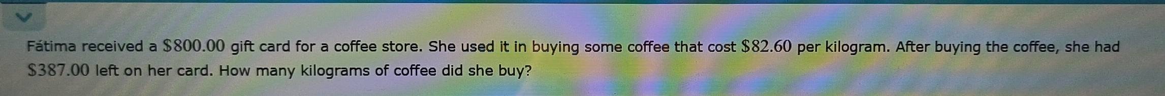 Fátima received a $800.00 gift card for a coffee store. She used it in buying some coffee that cost $82.60 per kilogram. After buying the coffee, she had
$387.00 left on her card. How many kilograms of coffee did she buy?