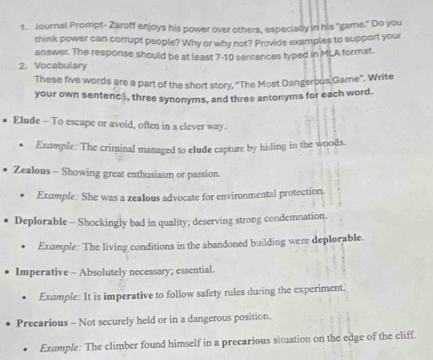 Journal Prompt- Zaroff enjoys his power over others, especially in his "game." Do you 
think power can corrupt people? Why or why not? Provide examples to support your 
answer. The response should be at least 7 -10 sentences typed in MLA format. 
2. Vocabulary 
These five words are a part of the short story, “The Most Dangerous Game”. Write 
your own sentenc , three synonyms, and three antonyms for each word. 
Elude - To escape or avoid, often in a clever way. 
Exumple: The criminal managed to eIude capture by hiding in the woods. 
Zealous - Showing great enthusiasm or passion 
Exumple: She was a zealous advocate for environmental protection. 
Deplorable - Shockingly bad in quality; deserving strong condemnation. 
Example: The living conditions in the abandoned building were deplorable. 
Imperative - Absolutely necessary; essential. 
Example: It is imperative to follow safety rules during the experiment. 
Precarious - Not securely held or in a dangerous position. 
Example: The climber found himself in a precarious situation on the edge of the cliff.