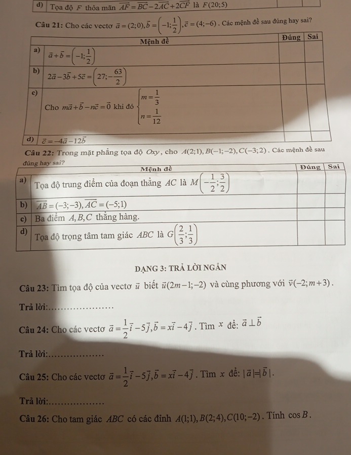 Tọa độ F thỏa mãn vector AF=vector BC-2vector AC+2vector CF là F(20;5)
Câu 21: Cho các vecto overline a=(2;0),overline b=(-1; 1/2 ),overline c=(4;-6). Các mệnh đề sau đúng hay sai?
Câu 22: Trong mặt phẳng tọa độ Oxy, cho A(2;1),B(-1;-2),C(-3;2). Các mệ
đạnG 3: trả lời ngán
Câu 23: Tìm tọa độ của vectơ # biết vector u(2m-1;-2) và cùng phương với overline v(-2;m+3).
Trả lời:_
Câu 24: Cho các vectơ vector a= 1/2 vector i-5vector j,vector b=xvector i-4vector j. Tìm x đễ: vector a⊥ vector b
Trả lời:_
Câu 25: Cho các vectơ vector a= 1/2 vector i-5vector j,vector b=xvector i-4vector j. Tìm x đề: |vector a|=|vector b|.
Trả lời:_
Câu 26: Cho tam giác ABC có các đỉnh A(1;1),B(2;4),C(10;-2). Tính cos B.