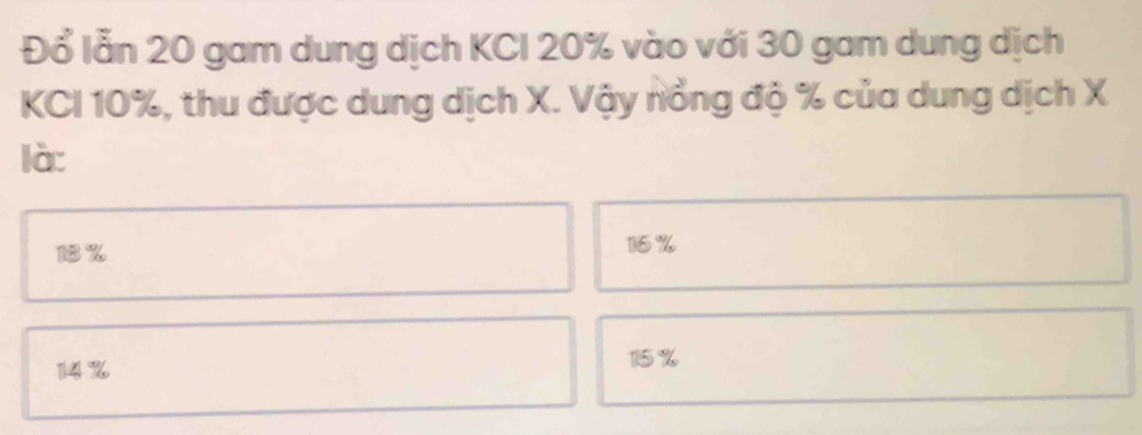 Đổ lẫn 20 gam dung dịch KCI 20% vào với 30 gam dung dịch
KCI 10%, thu được dung dịch X. Vậy nổng độ % của dung dịch X
là:
18% 16%
14%
15%