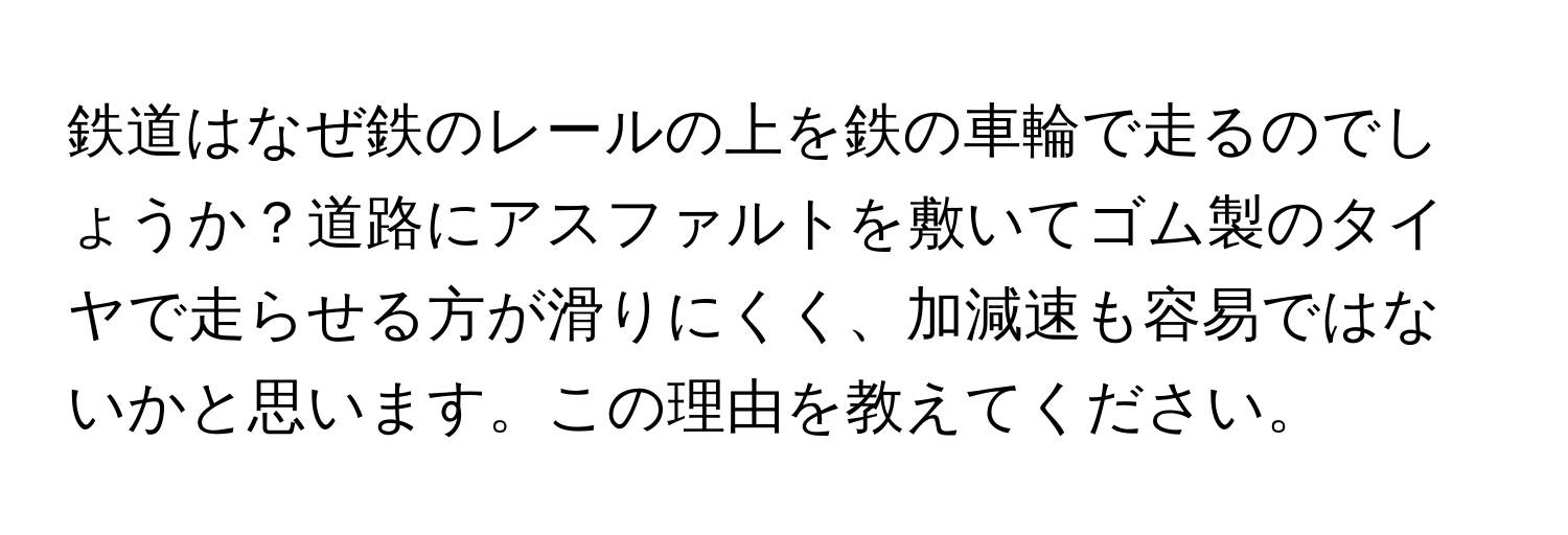 鉄道はなぜ鉄のレールの上を鉄の車輪で走るのでしょうか？道路にアスファルトを敷いてゴム製のタイヤで走らせる方が滑りにくく、加減速も容易ではないかと思います。この理由を教えてください。