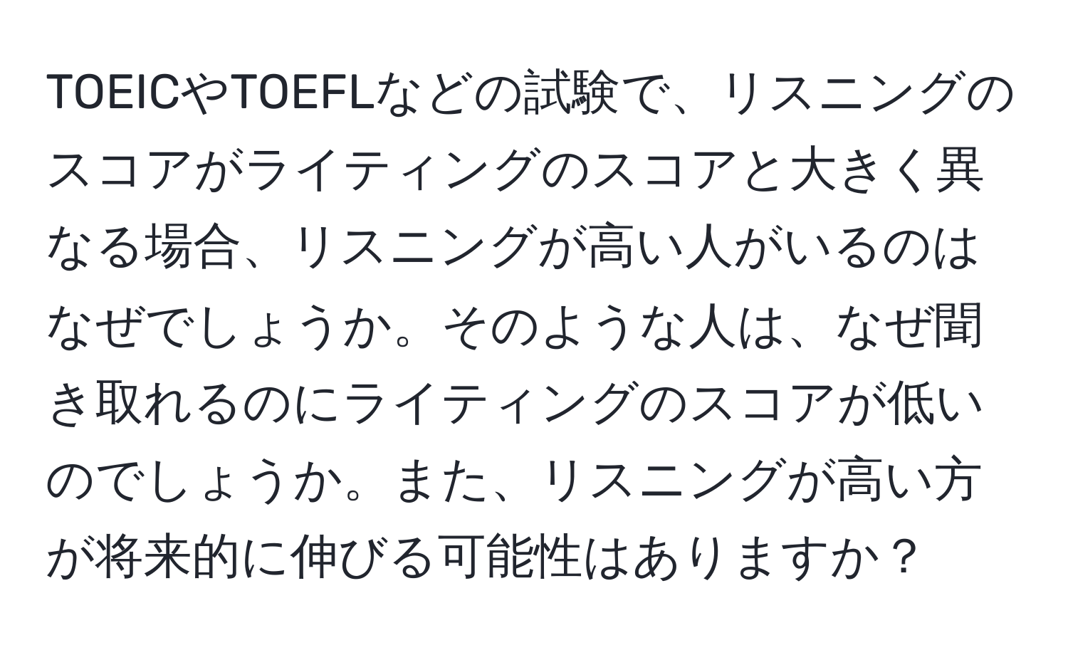 TOEICやTOEFLなどの試験で、リスニングのスコアがライティングのスコアと大きく異なる場合、リスニングが高い人がいるのはなぜでしょうか。そのような人は、なぜ聞き取れるのにライティングのスコアが低いのでしょうか。また、リスニングが高い方が将来的に伸びる可能性はありますか？