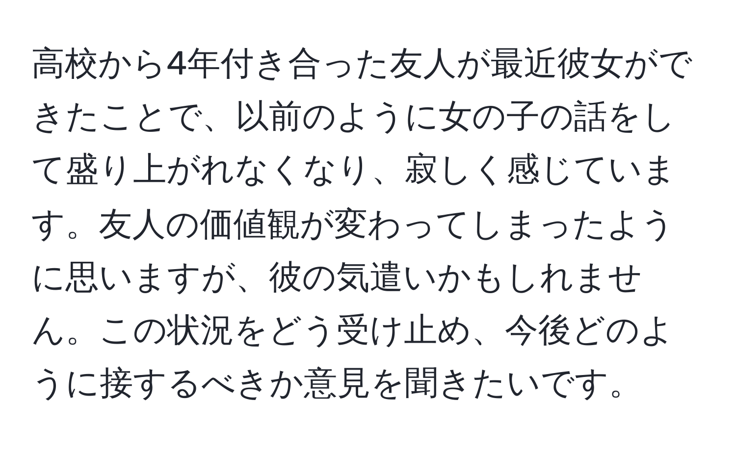 高校から4年付き合った友人が最近彼女ができたことで、以前のように女の子の話をして盛り上がれなくなり、寂しく感じています。友人の価値観が変わってしまったように思いますが、彼の気遣いかもしれません。この状況をどう受け止め、今後どのように接するべきか意見を聞きたいです。