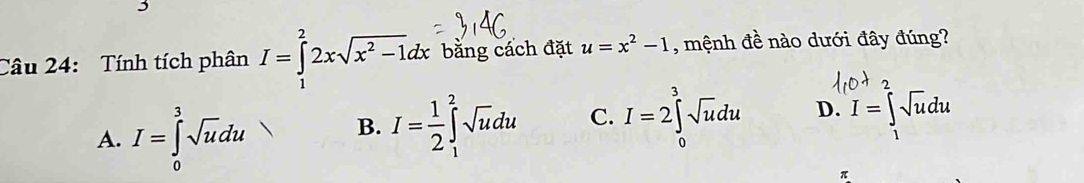 Tính tích phân I=∈tlimits _1^(22xsqrt(x^2)-1)dx bằng cách đặt u=x^2-1 , mệnh đề nào dưới đây đúng?
^
A. I=∈tlimits _0^(3sqrt u)du
B. I= 1/2 ∈t _1^(2sqrt u)du C. I=2∈tlimits _0^(3sqrt u)du D. I=∈t _1^((∈fty)sqrt u)du
π