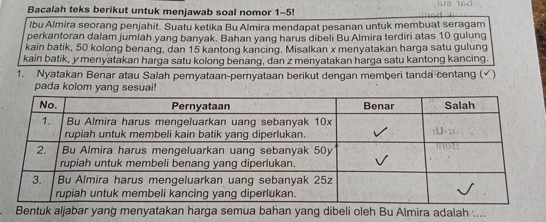 Bacalah teks berikut untuk menjawab soal nomor 1-5! 
lbu Almira seorang penjahit. Suatu ketika Bu Almira mendapat pesanan untuk membuat seragam 
perkantoran dalam jumlah yang banyak. Bahan yang harus dibeli Bu Almira terdiri atas 10 gulung 
kain batik, 50 kolong benang, dan 15 kantong kancing. Misalkan x menyatakan harga satu gulung 
kain batik, y menyatakan harga satu kolong benang, dan z menyatakan harga satu kantong kancing. 
1. Nyatakan Benar atau Salah pernyataan-pernyataan berikut dengan memberi tanda centang (√) 
pada kolom yang sesuai! 
Bentuk aljabar yang menyatakan harga semua bahan yang dibeli oleh Bu Almira adalah ....