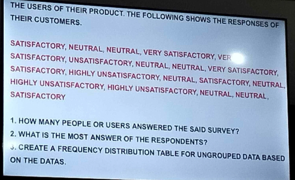 THE USERS OF THEIR PRODUCT. THE FOLLOWING SHOWS THE RESPONSES OF 
THEIR CUSTOMERS. 
SATISFACTORY, NEUTRAL, NEUTRAL, VERY SATISFACTORY, VER 
SATISFACTORY, UNSATISFACTORY, NEUTRAL, NEUTRAL, VERY SATISFACTORY, 
SATISFACTORY, HIGHLY UNSATISFACTORY, NEUTRAL, SATISFACTORY, NEUTRAL, 
HIGHLY UNSATISFACTORY, HIGHLY UNSATISFACTORY, NEUTRAL, NEUTRAL, 
SATISFACTORY 
1. HOW MANY PEOPLE OR USERS ANSWERED THE SAID SURVEY? 
2. WHAT IS THE MOST ANSWER OF THE RESPONDENTS? 
S. CREATE A FREQUENCY DISTRIBUTION TABLE FOR UNGROUPED DATA BASED 
ON THE DATAS.