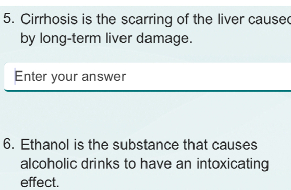 Cirrhosis is the scarring of the liver cause 
by long-term liver damage. 
Enter your answer 
6. Ethanol is the substance that causes 
alcoholic drinks to have an intoxicating 
effect.