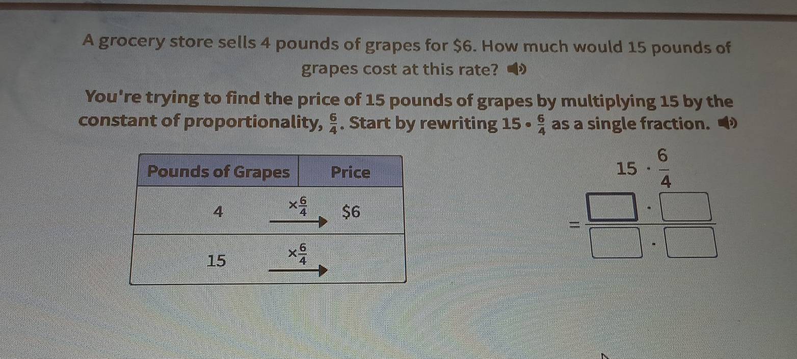 A grocery store sells 4 pounds of grapes for $6. How much would 15 pounds of
grapes cost at this rate?
You're trying to find the price of 15 pounds of grapes by multiplying 15 by the
constant of proportionality,  6/4 . Start by rewriting 15·  6/4  as a single fraction. •
beginarrayr 15·  6/4  =□ · (_ ) hline □ · frac endarray