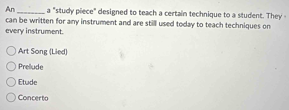 An _a “study piece” designed to teach a certain technique to a student. They
can be written for any instrument and are still used today to teach techniques on
every instrument.
Art Song (Lied)
Prelude
Etude
Concerto
