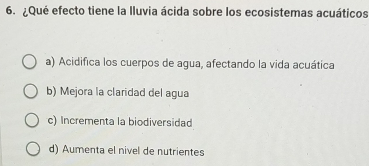 ¿Qué efecto tiene la lluvia ácida sobre los ecosistemas acuáticos
a) Acidifica los cuerpos de agua, afectando la vida acuática
b) Mejora la claridad del agua
c) Incrementa la biodiversidad
d) Aumenta el nivel de nutrientes