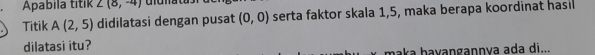 Apabila titik ∠ (8,-4)
Titik A(2,5) didilatasi dengan pusat (0,0) serta faktor skala 1, 5, maka berapa koordinat hasil 
dilatasi itu? 
maka ḥaɣangannya ada di...