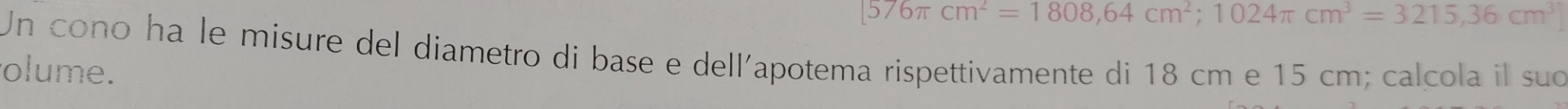576π cm^2=1808,64cm^2; 1024π cm^3=3215, 36cm^3
Un cono ha le misure del diametro di base e dell'apotema rispettivamente di 18 cm e 15 cm; calcola il suo 
olume.