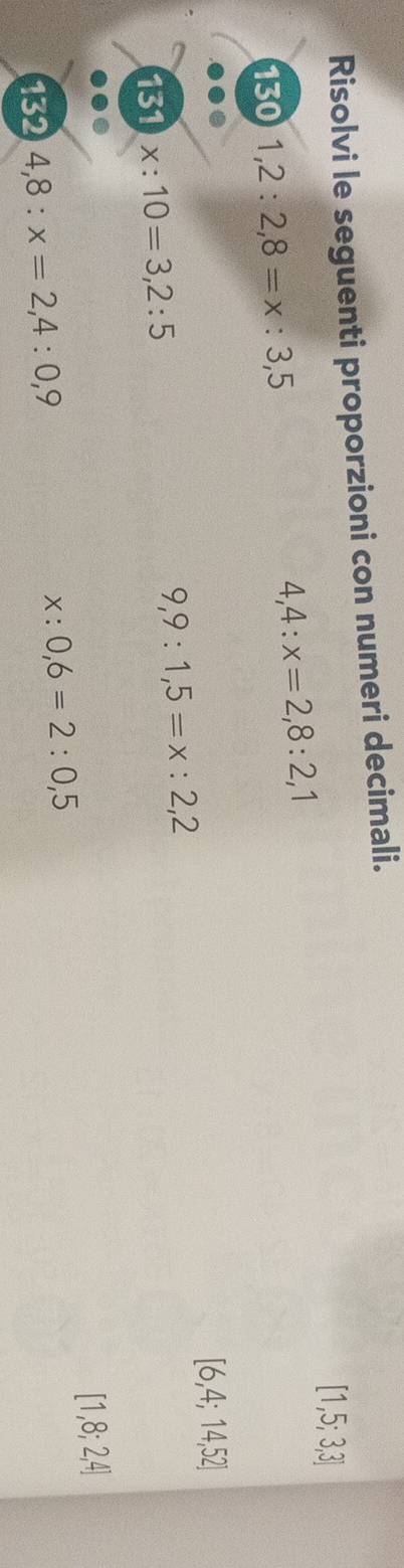 Risolvi le seguenti proporzioni con numeri decimali.
[1,5;3,3]
130 1,2:2,8=x:3,5
4,4:x=2,8:2,1
[6,4;14,52]
131 x:10=3,2:5
9,9:1,5=x:2,2
132 4,8:x=2,4:0,9 x:0,6=2:0,5 [1,8;2,4]