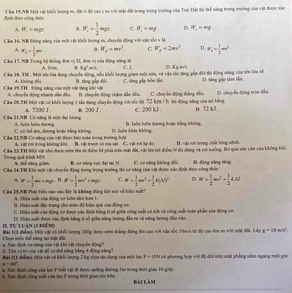 Câu 15.NB Một vật khổi lượng m, đặt ở độ cao z so với mặt đất trong trọng trường của Trái Đất thì thế năng trọng trường của vật được xác
định theo công thức
A. W_1=mgz B. W_i= 1/2 mgz. C. W_t=mg. D. W_1=mg.
Câu 16. NB Động năng của một vật khối lượng m, chuyển động với vận tốc v là
B. W_d=mv^2. C. W_d=2mv^2. D.
A. W_d= 1/2 mv W_d= 1/2 mv^2·
Câu 17. NB Trong hệ thống đơn vị SI, đơn vị của động năng là
A. N/m. B. Kg^2.m/s. C. J. D. Kg.m/s.
Câu 18. TH . Một tên lửa đang chuyển động, nếu khối lượng giám một nửa, và vận tốc tăng gắp đôi thì động năng của tên lửa sẽ
A. không đổi. B. tăng gấp đôi. C. tăng gấp bốn lần. D. tăng gấp tám lần.
Câu 19.TH. Động năng của một vật tăng khi vật
A. chuyển động nhanh dần đều. B. chuyển động chậm dần đều. C. chuyển động thắng đều. D. chuyển động tròn đều.
Câu 20.TH Một vật có khối lượng 1 tấn đang chuyển động với tốc độ 72 km /h thì động năng của nó bằng
A. 7200 J . B. 200 J . c. 200 kJ . D. 72 kJ .
Câu 21.NB Cơ năng là một đại lượng
A. luôn luôn dương, B. luôn luôn dương hoặc bằng không.
C. có thể âm, dương hoặc bằng không. D. luôn khác không
Câu 22.NB Cơ năng của vật được bảo toàn trong trường hợp
A. vật rơi trong không khí, B. vật trượt có ma sát. C. vật rơi tự do. D. vật rơi trong chất lỏng nhớt.
Câu 23.TH Một vật nhỏ được ném lên từ điểm M phía trên mặt đất, vật lên tới điểm N thì dừng và rơi xuống. Bỏ qua sức cản của không khí.
Trong quá trình MN
A. thế năng giảm. B. cơ năng cực đại tại N C. cơ năng không đổi. D. động năng tăng.
Câu 24.TH Khi một vật chuyển động trong trọng trường thì cơ năng của vật được xác định theo công thức
A. W= 1/2 mv+mgz. B. W= 1/2 mv^2+mgz· C. W= 1/2 mv^2+ 1/2 k(△ l)^2· D. W= 1/2 mv^2+ 1/2 k△ l
Câu 25.NB Phát biểu nào sau đãy là không đúng khi nói về hiệu suất?
A. Hiệu suất của động cơ luôn nhỏ hơn 1.
B. Hiệu suất đặc trưng cho mức độ hiệu quả của động cơ.
C. Hiệu suất của động cơ được xác định bằng tỉ số giữa công suất có ích và công suất toàn phần của động cơ.
D. Hiệu suất được xác định bằng tỉ số giữa năng lượng đầu ra và năng lượng đầu vào.
II. Tự luận (3 điểm)
Bài 1(1 điểm). Một vật có khối lượng 200g được ném thẳng đứng lên cao với vận tốc 10m/s từ độ cao 6m so với mặt đất. Lấy g=10m/s^2.
Chọn mốc thể năng tại mặt đất.
a. Xác định cơ năng của vật khi vật chuyển động?
d. Tim vị trí của vật đề có thế năng bằng 4 động năng?
Bài 2(1 điểm). Một vật có khối lượng 2 kg chịu tác dụng của một lực F=10N có phương hợp với độ dời trên mặt phẳng nằm ngang một góc
alpha =60^0.
a. Xác định công của lực F biết vật đi được quãng đường 5m trong thời gian 10 giây.
b. Xác định công suất của lực F trong thời gian nói trên
bài làm