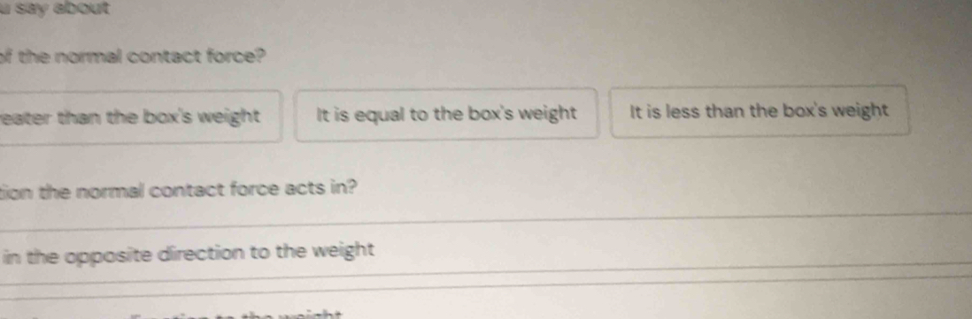 say about
of the normal contact force?
__
reater than the box's weight . It is equal to the box's weight It is less than the box's weight
_
tion the normal contact force acts in?
_in the opposite direction to the weight
_