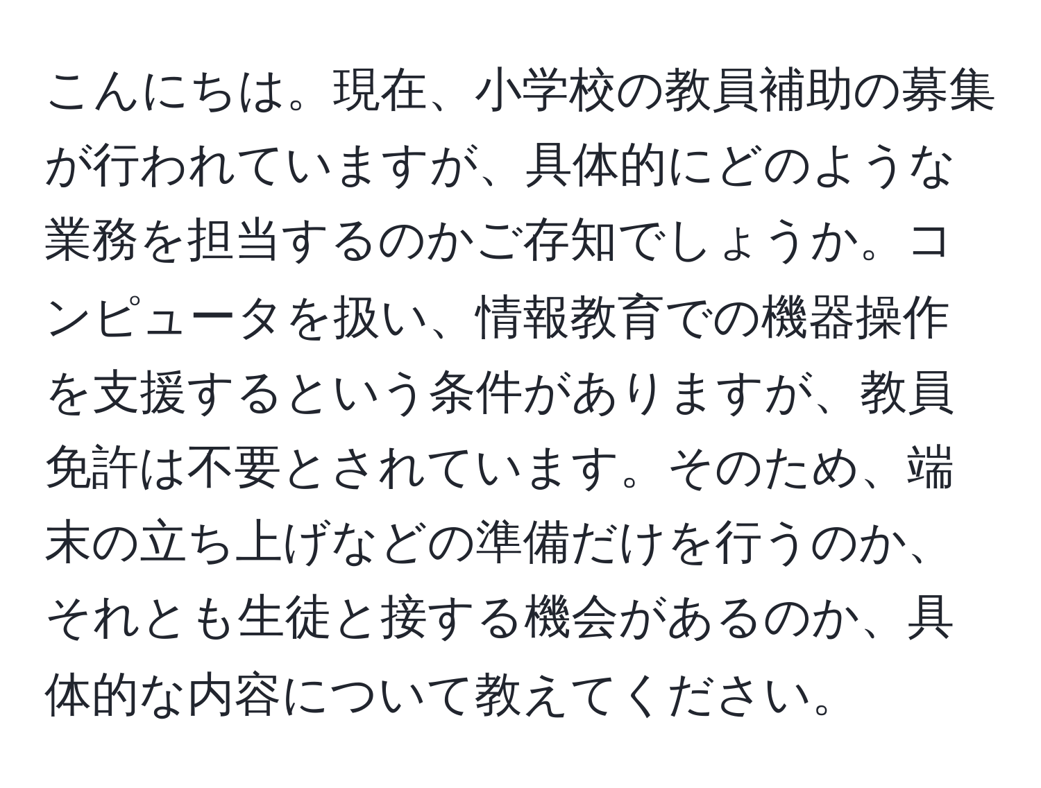 こんにちは。現在、小学校の教員補助の募集が行われていますが、具体的にどのような業務を担当するのかご存知でしょうか。コンピュータを扱い、情報教育での機器操作を支援するという条件がありますが、教員免許は不要とされています。そのため、端末の立ち上げなどの準備だけを行うのか、それとも生徒と接する機会があるのか、具体的な内容について教えてください。