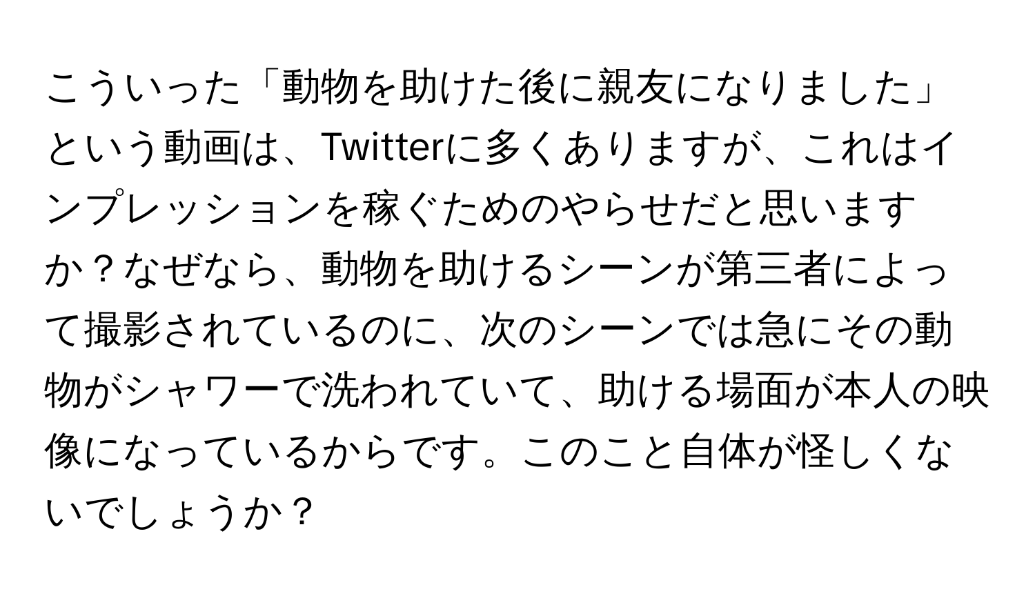 こういった「動物を助けた後に親友になりました」という動画は、Twitterに多くありますが、これはインプレッションを稼ぐためのやらせだと思いますか？なぜなら、動物を助けるシーンが第三者によって撮影されているのに、次のシーンでは急にその動物がシャワーで洗われていて、助ける場面が本人の映像になっているからです。このこと自体が怪しくないでしょうか？