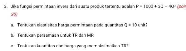 Jika fungsi permintaan invers dari suatu produk tertentu adalah P=1000+3Q-4Q^2 (poir 
30) 
a. Tentukan elastisitas harga permintaan pada quantitas Q=10 unit? 
b. Tentukan persamaan untuk TR dan MR
c. Tentukan kuantitas dan harga yang memaksimalkan TR?