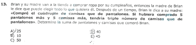 Brían y su madre van a la tienda a comprar ropa por su cumpleaños, entonces la madre de Brian
le dice que puede elegir todo lo que quisiera él. Después de un tiempo, Brian le dice a su madre:
«Compré el cuádruple de camisas que de pantalones. Si hubiera comprado 5
pantalones más y 5 camisas más, tendría triple número de camisas que de
pantalones». Determina la suma de pantalones y camisas que compró Brian.
A)/ 25 D 40
B) 10 E) 45
C) 50