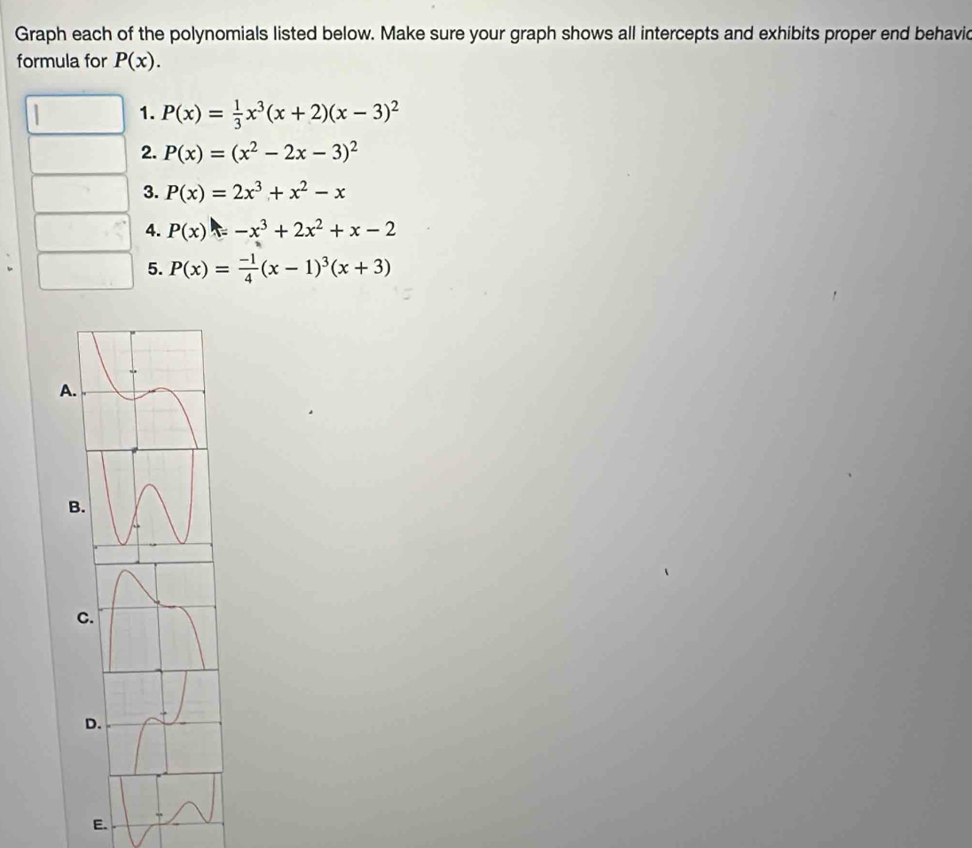 Graph each of the polynomials listed below. Make sure your graph shows all intercepts and exhibits proper end behavid 
formula for P(x). 
1. P(x)= 1/3 x^3(x+2)(x-3)^2
2. P(x)=(x^2-2x-3)^2
3. P(x)=2x^3+x^2-x
4. P(x)=-x^3+2x^2+x-2
5. P(x)= (-1)/4 (x-1)^3(x+3)
A 
B 
C 
D 
E