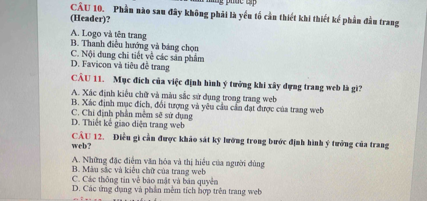 Phần nào sau đây không phải là yếu tố cần thiết khi thiết kế phần đầu trang
(Header)?
A. Logo và tên trang
B. Thanh điều hướng và bảng chọn
C. Nội dung chi tiết về các sản phẩm
D. Favicon và tiêu đề trang
CÂU 11. Mục đích của việc định hình ý tưởng khi xây dựng trang web là gì?
A. Xác định kiểu chữ và màu sắc sử dụng trong trang web
B. Xác định mục đích, đổi tượng và yêu cầu cần đạt được của trang web
C. Chỉ định phần mềm sẽ sử dụng
D. Thiết kế giao diện trang web
CÂU 12. Điều gì cần được khảo sát kỹ lưỡng trong bước định hình ý tưởng của trang
web?
A. Những đặc điểm văn hóa và thị hiểu của người dùng
B. Màu sắc và kiểu chữ của trang web
C. Các thông tin về bảo mật và bản quyền
D. Các ứng dụng và phần mềm tích hợp trên trang web