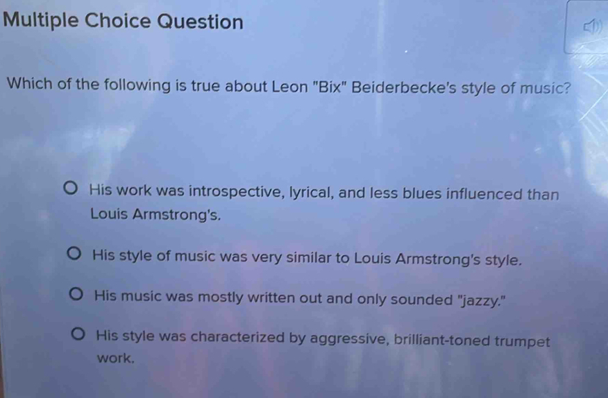 Question
Which of the following is true about Leon "Bix" Beiderbecke's style of music?
His work was introspective, lyrical, and less blues influenced than
Louis Armstrong's.
His style of music was very similar to Louis Armstrong's style.
His music was mostly written out and only sounded "jazzy."
His style was characterized by aggressive, brilliant-toned trumpet
work.