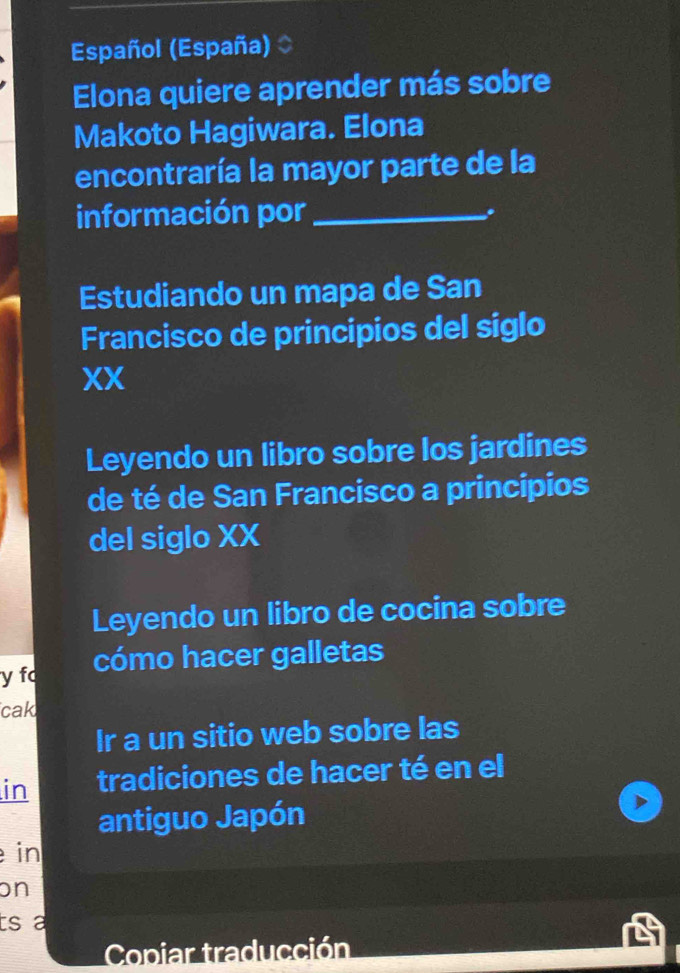 Español (España)
Elona quiere aprender más sobre
Makoto Hagiwara. Elona
encontraría la mayor parte de la
información por_
.
Estudiando un mapa de San
Francisco de principios del siglo
XX
Leyendo un libro sobre los jardines
de té de San Francisco a principios
del siglo XX
Leyendo un libro de cocina sobre
y fo cómo hacer galletas
cak
Ir a un sitio web sobre las
in tradiciones de hacer té en el
antiguo Japón
in
on
ts a
Copiar traducción