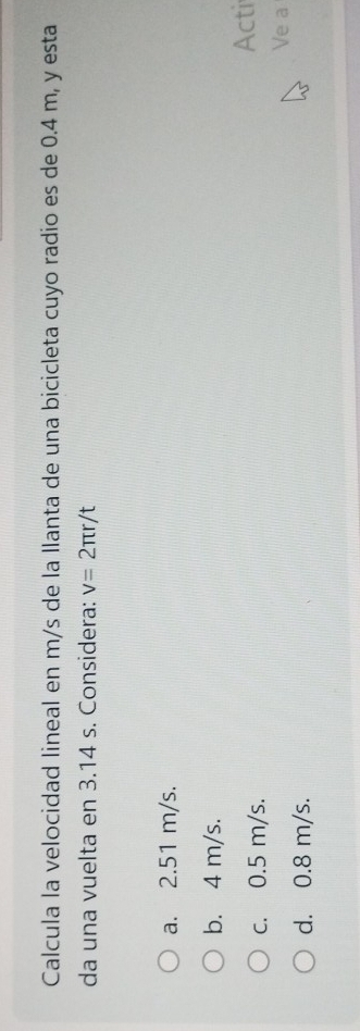 Calcula la velocidad lineal en m/s de la llanta de una bicicleta cuyo radio es de 0.4 m, y esta
da una vuelta en 3.14 s. Considera: v=2π r/t
a. 2.51 m/s.
b. 4 m/s.
c. 0.5 m/s. Acti
Ve a
d. 0.8 m/s.