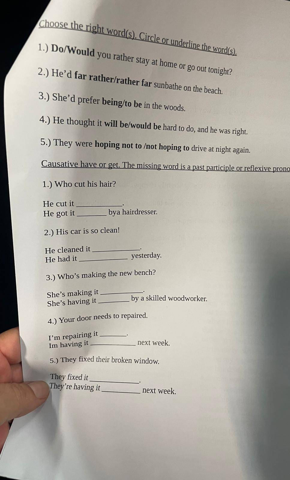 Choose the right word(s). Circle or underline the word(s) 
1.) Do/Would you rather stay at home or go out tonight? 
2.) He’d far rather/rather far sunbathe on the beach. 
3.) She’d prefer being/to be in the woods. 
4.) He thought it will be/would be hard to do, and he was right. 
5.) They were hoping not to /not hoping to drive at night again. 
Causative have or get. The missing word is a past participle or reflexive pronc 
1.) Who cut his hair? 
He cut it_ 
. 
He got it _bya hairdresser. 
2.) His car is so clean! 
He cleaned it_ 
. 
He had it _yesterday. 
3.) Who’s making the new bench? 
She’s making it_ 
. 
She’s having it_ 
by a skilled woodworker. 
4.) Your door needs to repaired. 
I’m repairing it_ 
Im having it _next week. 
5.) They fixed their broken window. 
_ 
They fixed it 
They’re having it_ next week.