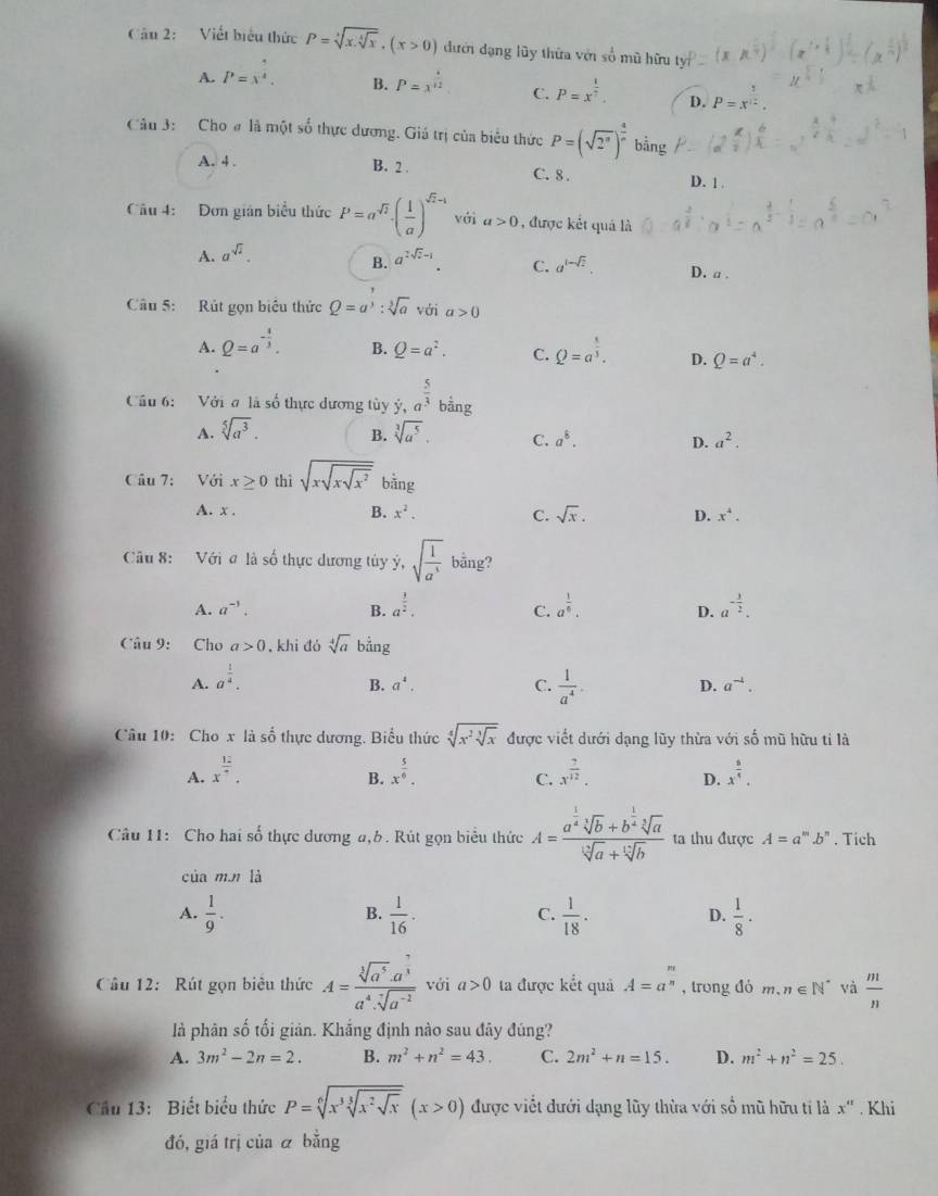 Viết biểu thức P=sqrt[3](x.sqrt [4]x).(x>0) đưới đạng lũy thừa với số mũ hữu
A. P=x^(frac 5)4. B. P=x^(frac 4)12 C. P=x^(frac 1)7. D. P=x^(frac 1)12.
Câu 3: Cho # là một số thực dương. Giá trị của biểu thức P=(sqrt(2^n))^ 1/n  bằng
A. 4 . B. 2 . C. 8 .
D. 1 .
Câu 4: Đơn gián biểu thức P=a^(sqrt(2))· ( 1/a )^sqrt(2)-1 với a>0 , được kết quả là
B.
A. a^(sqrt(2))- a^(2sqrt(i)-1). C. a^(1-sqrt(2)). D. a .
Câu 5: Rút gọn biểu thức Q=a^3:sqrt[3](a) voia>0ia>0
A. Q=a^(-frac 4)3. B. Q=a^2. C. Q=a^(frac 8)3. D. Q=a^4.
Cầu 6: Với đ là số thực dương tủy ý, a^(frac 5)3 bằng
B.
A. sqrt[5](a^3). sqrt[3](a^5). C. a^8. D. a^2.
Câu 7: Với x≥ 0 thì sqrt(xsqrt xsqrt x^2) bằng
A. x . B. x^2. C. sqrt(x). D. x^4.
Câu 8: Với ơ là số thực dương tủy ý, sqrt(frac 1)a^3 bằng?
A. a^(-3). B. a^(frac 3)2. a^(frac 1)6. a^(-frac 3)2.
C.
D.
Câu 9: Cho a>0. khi đó sqrt[4](a) bằng
A. a^(frac 1)4.
B. a^4. C.  1/a^4 . D. a^(-4).
Câu 10: Cho x là số thực dương. Biểu thức sqrt[4](x^2sqrt [3]x) được viết dưới dạng lũy thừa với số mũ hữu tỉ là
A. x^(frac 12)7. x^(frac 5)6. x^(frac 7)12. D. x^(frac 5)4.
B.
C.
Câu 11: Cho hai số thực dương a,b. Rút gọn biểu thức A=frac a^(frac 1)4sqrt[3](b)+b^(frac 1)4sqrt[3](a)sqrt[3](a)+sqrt[12](b) ta thu được A=a^m.b^n. Tich
của m.m là
A.  1/9 .  1/16 .  1/18 . D.  1/8 ·
B.
C.
Câu 12: Rút gọn biêu thức A=frac sqrt[3](a^5)· a^(frac 7)3a^4· sqrt[7](a^(-2)) với a>0 ta được kết quả A=a^(frac n)n , trong đó m.n∈ N^* và  m/n 
là phân số tối giản. Khắng định nào sau đây đúng?
A. 3m^2-2n=2. B. m^2+n^2=43. C. 2m^2+n=15. D. m^2+n^2=25.
Cầu 13: Biết biểu thức P=sqrt[6](x^3sqrt [3]x^2sqrt x)(x>0) được viết đưới dạng lũy thừa với số mũ hữu tí là x''. Khi
đó, giá trị của á bằng