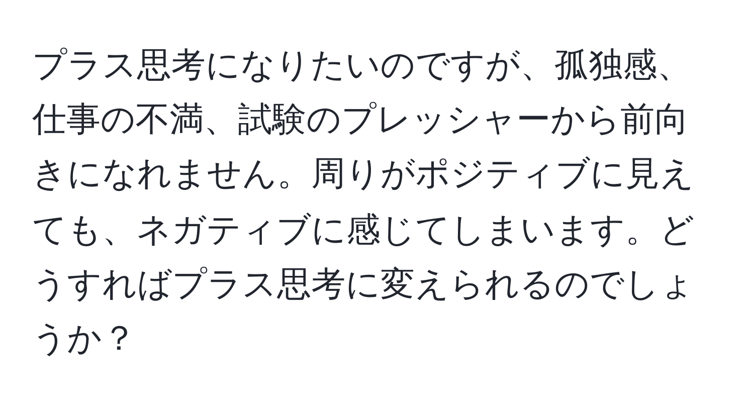 プラス思考になりたいのですが、孤独感、仕事の不満、試験のプレッシャーから前向きになれません。周りがポジティブに見えても、ネガティブに感じてしまいます。どうすればプラス思考に変えられるのでしょうか？