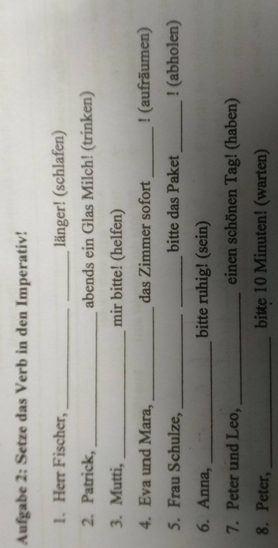 Aufgabe 2: Setze das Verb in den Imperativ! 
1. Herr Fischer, __länger! (schlafen) 
2. Patrick, _abends ein Glas Milch! (trinken) 
3. Mutti, _mir bitte! (helfen) 
4. Eva und Mara, _das Zimmer sofort_ ! (aufräumen) 
5. Frau Schulze, __bitte das Paket_ ! (abholen) 
6. Anna, _bitte ruhig! (sein) 
7. Peter und Leo, _einen schönen Tag! (haben) 
8. Peter, _bitte 10 Minuten! (warten)