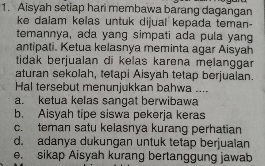 Aisyah setiap hari membawa barang dagangan
ke dalam kelas untuk dijual kepada teman-
temannya, ada yang simpati ada pula yang
antipati. Ketua kelasnya meminta agar Aisyah
tidak berjualan di kelas karena melanggar
aturan sekolah, tetapi Aisyah tetap berjualan.
Hal tersebut menunjukkan bahwa ....
a. ketua kelas sangat berwibawa
b. Aisyah tipe siswa pekerja keras
c. teman satu kelasnya kurang perhatian
d. adanya dukungan untuk tetap berjualan
e. sikap Aisyah kurang bertanggung jawab