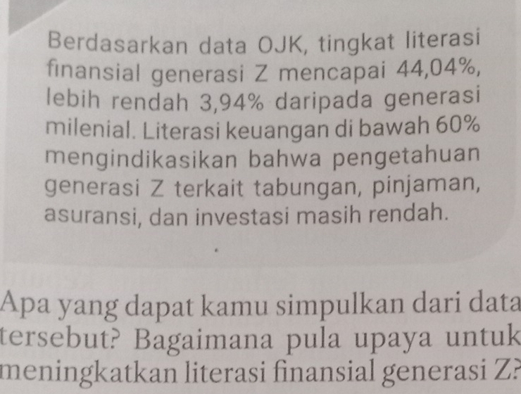 Berdasarkan data OJK, tingkat literasi 
finansial generasi Z mencapai 44,04%, 
lebih rendah 3,94% daripada generasi 
milenial. Literasi keuangan di bawah 60%
mengindikasikan bahwa pengetahuan 
generasi Z terkait tabungan, pinjaman, 
asuransi, dan investasi masih rendah. 
Apa yang dapat kamu simpulkan dari data 
tersebut? Bagaimana pula upaya untuk 
meningkatkan literasi finansial generasi Z?