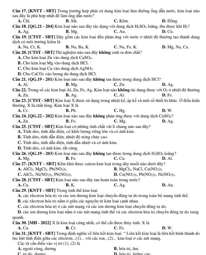 [KNTT - SBT] Trong trường hợp phải sử dụng kim loại làm đường ổng dẫn nước, kim loại nào
sau đây là phù hợp nhất để làm ống dẫn nước?
A. Chì. B. Sắt. C. Kẽm. D. Đồng.
Câu 18. [QG.21 - 204] Kim loại nào sau đây tác dụng với dung dịch H_2SO_4 loàng, thu được khí H_2 ?
A. Ag. B. Mg. C. Au. D. Cu.
Câu 19. [CTST - SBT] Dãy gồm các kim loại đều phản ứng với nước ở nhiệt độ thường tạo thành dung
dịch có môi trường kiểm là
A. Na, Cr, K. B. Na, Ba, K. C. Na, Fe, K. D. Mg , Na, Ca.
Câu 20. [CTST - SBT] Thí nghiệm nào sau đây không sinh ra đơn chất?
A. Cho kim loại Zn vào dung dịch CuSO₄.
B. Cho kim loại Mg vào dung dịch HCl.
C. Cho kim loại Cu vào dung dịch AgNO_3.
D. Cho CaCO₃ vào lượng dư dung dịch HCl.
Câu 21. (QG.19 - 201) Kim loại nào sau đây không tan được trong dung dịch HCl?
A. Al. B. Mg. C. Zn. D. Ag.
Câu 22. Trong số các kim loại Al, Zn, Fe, Ag. Kim loại nào không tác dụng được với O_2 ở nhiệt độ thường
A. Zn. B. Ag. C. Al. D. Fe.
Câu 23. [CTST - SBT] Kim loại X được sử dụng trong nhiệt kế, áp kế và một số thiết bị khác. Ở điều kiện
thường, X là chất lóng. Kim loại X là
A. Cr. B. Pb. C. Hg. D. W.
2
Câu 24. [QG.22 - 202] Kim loại nào sau đây không phản ứng được với dung dịch CuSO_4 D. Ag.
A. Zn. B. Fe. C. Mg.
Câu 25. [CTST - SBT] Kim loại có những tính chất vật lí chung nào sau đây?
A. Tính dẻo, tính dẫn điện, có khổi lượng riêng lớn và có ánh kim.
B. Tính dẻo, tính dẫn điện, nhiệt độ nóng chảy cao.
C. Tính dẻo, tính dẫn điện, tính dẫn nhiệt và có ánh kim.
D. Tính dẻo, có ánh kim, rất cứng.
Câu 26. (QG.19 - 203) Kim loại nào sau đây không tan được trong dung dịch H_2SO_4 D. Al. loãng?
A. Mg. B. Fe. C. Cu.
Câu 27. [KNTT - SBT] Kẽm khử được cation kim loại trong dãy muối nào dưới đây?
A. AlCl_3,MgCl_2,Pb(NO_3)_2. B. MgCl_2, Na Cl,Cu(NO_3)_2.
C. AlCl_3,Ni(NO_3)_2,Pb(NO_3)_2. D. Cu(NO_3)_2,Pb(NO_3)_2,Ni(NO_3)_2.
Câu 28. [CTST - SBT] Kim loại nào sau đây tan hoàn toàn trong nước?
A. Cu. B. K. C. Ag. D. Au.
Câu 29. [KNTT - SBT] Trong tinh thể kim loại
A. các electron hóa trị và các ion dương kim loại chuyển động tự do trong toàn bộ mạng tinh thể.
B. các electron hóa trị nằm ở giữa các nguyên tử kim loại cạnh nhau.
C. các electron hóa trị ở các nút mạng và các ion dương kim loại chuyển động tự do.
D. các ion dương kim loại nằm ở các nút mạng tinh thể và các electron hóa trị chuyển động tự do xung
quanh.
Câu 30. [MH - 2022] X là kim loại cứng nhất, có thể cắt được thủy tinh. X là
A. Cu. B. Cr. C. Fe. D. W.
Câu 31. [KNTT - SBT] Trong định nghĩa về liên kết kim loại: “ Liên kết kim loại là liên kết hình thành do
lực hút tỉnh điện giữa các electron...(1)... với các ion...(2)... kim loại ở các nút mạng.
Các từ cần điễn vào vị trí (1), (2) là
A. ngoài cùng, dương B. hóa trị, âm.
C t do dươna D. hóa trị lưỡng cực