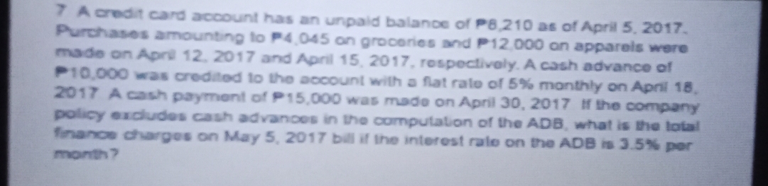 A credit card account has an unpaid balance of P8,210 as of April 5, 2017. 
Purchases amounting to P4,045 on groceries and P12,000 on apparels were 
made on April 12, 2017 and April 15, 2017, respectively. A cash advance of
10,000 was credited to the account with a flat rate of 5% monthly on April 18, 
2017 A cash payment of P15,000 was made on April 30, 2017 If the company 
policy excludes cash advances in the computation of the ADB, what is the total 
finance charges on May 5, 2017 bill if the interest rate on the ADB is 3.5% per
month ?