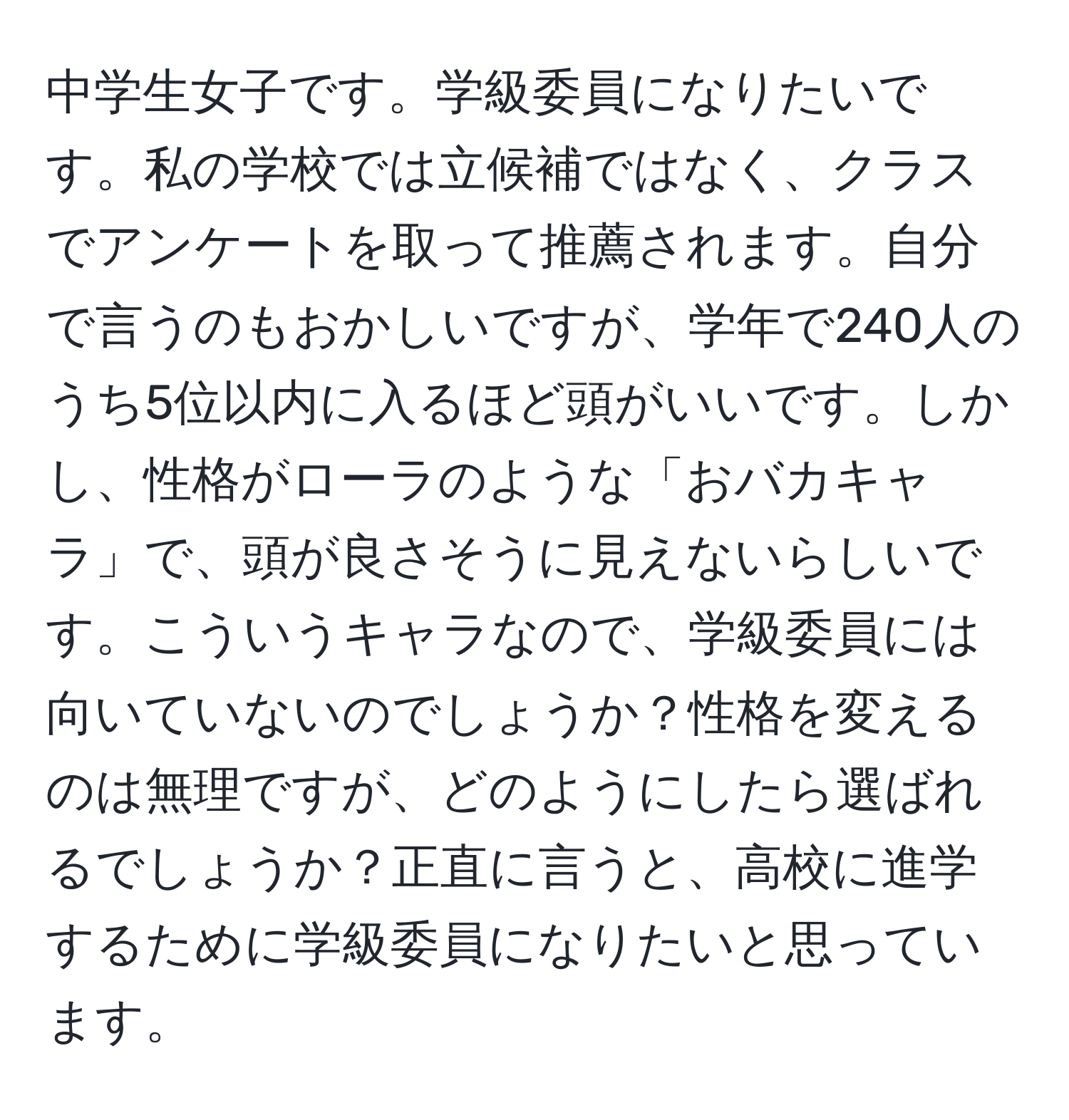 中学生女子です。学級委員になりたいです。私の学校では立候補ではなく、クラスでアンケートを取って推薦されます。自分で言うのもおかしいですが、学年で240人のうち5位以内に入るほど頭がいいです。しかし、性格がローラのような「おバカキャラ」で、頭が良さそうに見えないらしいです。こういうキャラなので、学級委員には向いていないのでしょうか？性格を変えるのは無理ですが、どのようにしたら選ばれるでしょうか？正直に言うと、高校に進学するために学級委員になりたいと思っています。