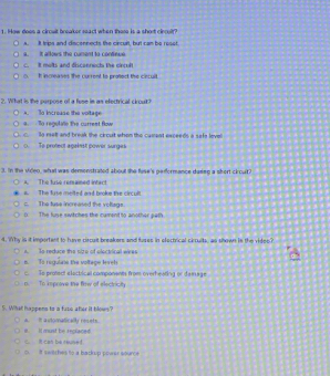 ow does a circult breaker seact when those is a short cieculr?
A. It trips and discennects the circuit, but cam be rosst.
a. it allows the cament to contieue. lt mots and disconnects the cnrd 
o. I inceases the current to protect the cincuil
2. What is the perpose of a fese in an efectrical cirout?
a. To regulate the current flow A. To incrouse the voitage
o relt and break the circuit whom tho cairant exceeds a safe level
0. To protect against power surges
3. in the vien, wht was demonstrated about the fuse's peiformance daseg a short clouit?
A. The fuse rensained intact
e. The fuse melted and broke the circult
c. The tuse increased the voltage.
( The fuse swvitches the camentto another path.
4. W hy is it importent to hure circult breakers and fuses in efectrical ciouite, as shown is the d 
A. To reduce the size of electrical wies
s. To regulane the voltege Inreh
n. To improve the flew of electriciy c. So protect elactical components from overheating or da mage
5. What happens to a fusc ater it blows?
it It must be reglaced. a.It automatically resets.
o. It swtches to a backup power eource C R can be reuned