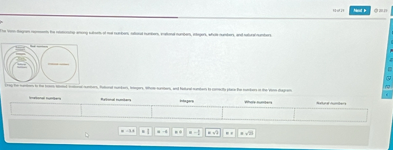 of 21 Next > ⊙2021
`
The Vonn diagram represents the relationship among subsets of real numbers: rational numbers, irrational numbers, integers, whole numbers, and natural numbers.
ag the numbers to the boxes tateted Inational numbers, Rational numbers, Integers. Whote numbers, and Natural numbers to correctly place the numbers in the Vonn diagram.
Irrational numbers Rational numbers Integers Whole numbers Natural numbers
n -3.s x -6 1 0 =- 3/4  =sqrt(2) □ = 11sqrt(25)