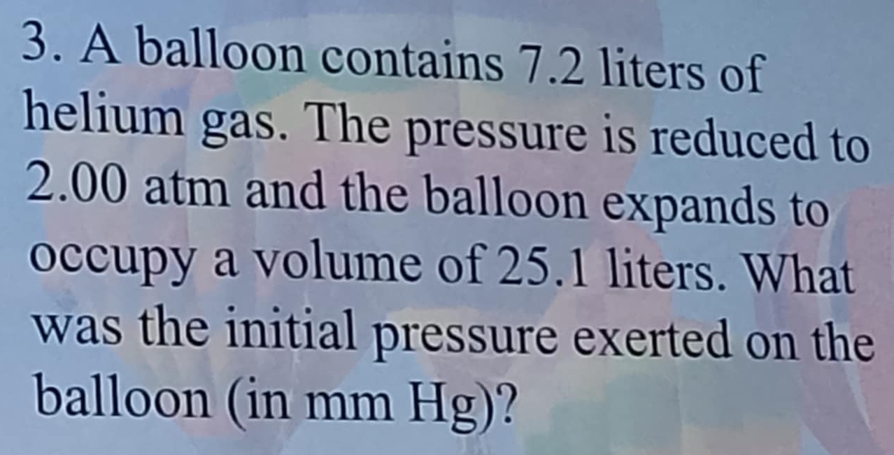 A balloon contains 7.2 liters of 
helium gas. The pressure is reduced to
2.00 atm and the balloon expands to 
occupy a volume of 25.1 liters. What 
was the initial pressure exerted on the 
balloon (in mm Hg)?