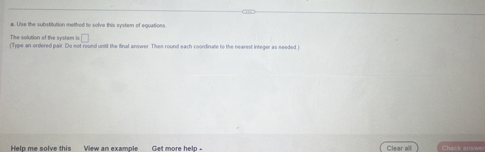 Use the substitution method to solve this system of equations. 
The solution of the system is □. 
(Type an ordered pair. Do not round until the final answer. Then round each coordinate to the nearest integer as needed.) 
Help me solve this View an example Get more help £ Clear all Check answer