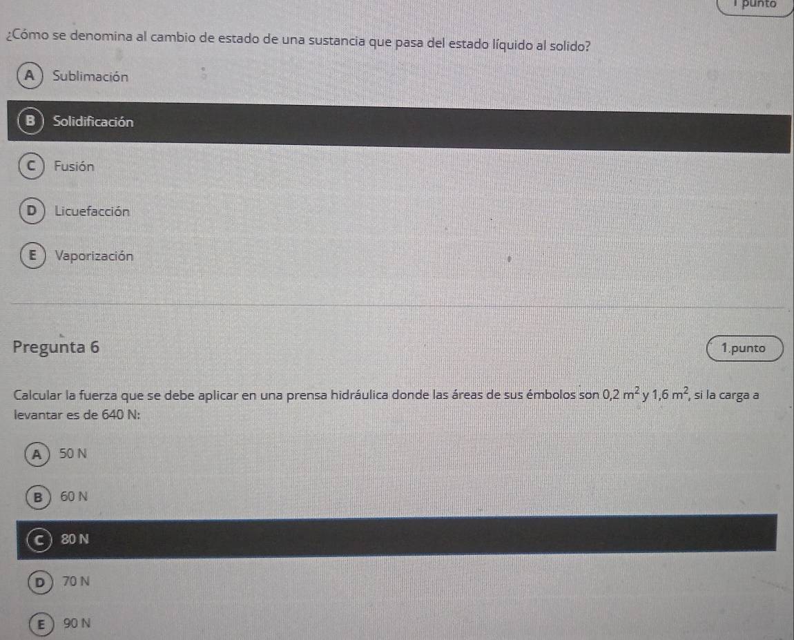 punto
¿Cómo se denomina al cambio de estado de una sustancia que pasa del estado líquido al solido?
A ) Sublimación
B ) Solidificación
C) Fusión
D ) Licuefacción
E  Vaporización
Pregunta 6 1.punto
Calcular la fuerza que se debe aplicar en una prensa hidráulica donde las áreas de sus émbolos son 0,2m^2 y 1,6m^2 , si la carga a
levantar es de 640 N :
A  50 N
B 60 N
C  80 N
D 70 N
E  90 N