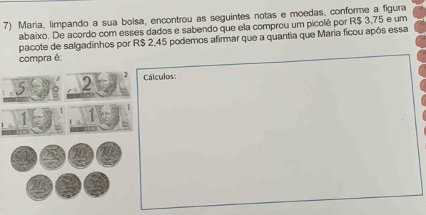 Maria, limpando a sua bolsa, encontrou as seguintes notas e moedas, conforme a figura 
abaixo. De acordo com esses dados e sabendo que ela comprou um picolé por R$ 3,75 e um 
pacote de salgadinhos por R$ 2,45 podemos afirmar que a quantia que Maria ficou após essa 
compra é:
2
5 2 Cálculos: 
1 1